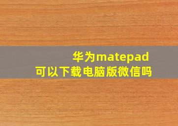 华为matepad可以下载电脑版微信吗