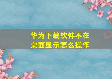 华为下载软件不在桌面显示怎么操作