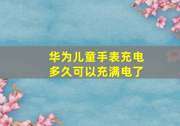 华为儿童手表充电多久可以充满电了