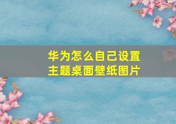 华为怎么自己设置主题桌面壁纸图片