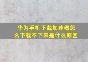 华为手机下载加速器怎么下载不下来是什么原因