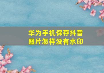 华为手机保存抖音图片怎样没有水印