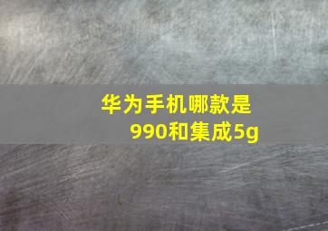 华为手机哪款是990和集成5g