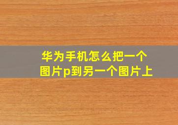 华为手机怎么把一个图片p到另一个图片上