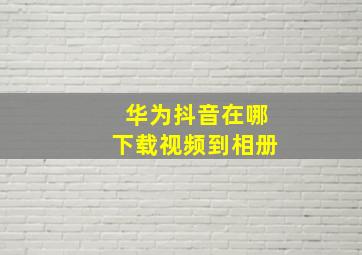 华为抖音在哪下载视频到相册