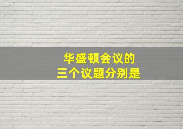 华盛顿会议的三个议题分别是