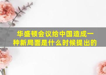 华盛顿会议给中国造成一种新局面是什么时候提出的