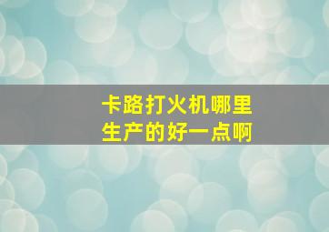 卡路打火机哪里生产的好一点啊