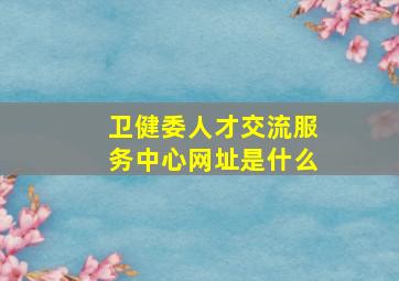 卫健委人才交流服务中心网址是什么