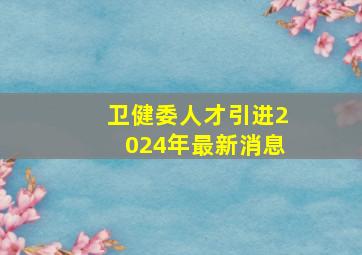 卫健委人才引进2024年最新消息