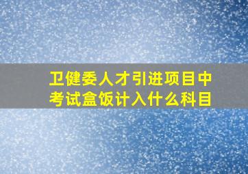 卫健委人才引进项目中考试盒饭计入什么科目