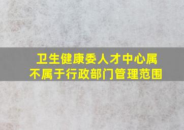 卫生健康委人才中心属不属于行政部门管理范围