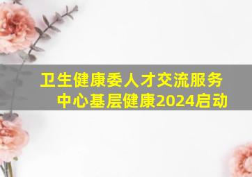 卫生健康委人才交流服务中心基层健康2024启动