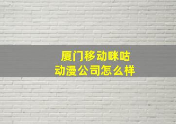 厦门移动咪咕动漫公司怎么样