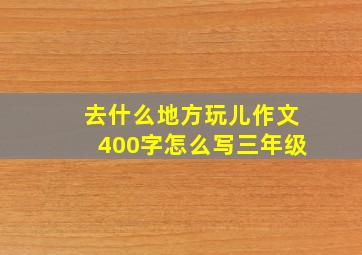 去什么地方玩儿作文400字怎么写三年级