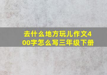 去什么地方玩儿作文400字怎么写三年级下册