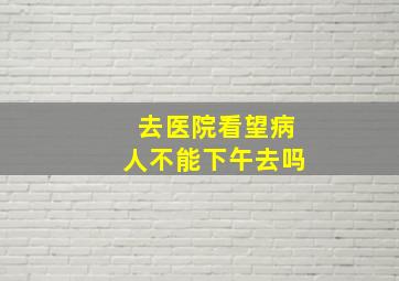 去医院看望病人不能下午去吗