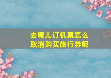 去哪儿订机票怎么取消购买旅行券呢