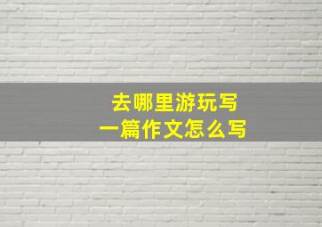 去哪里游玩写一篇作文怎么写