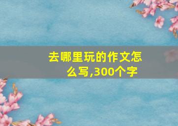 去哪里玩的作文怎么写,300个字