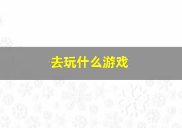 去玩什么游戏