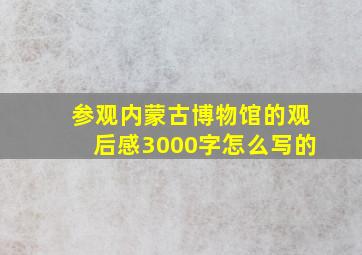 参观内蒙古博物馆的观后感3000字怎么写的