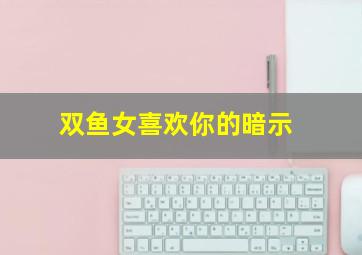 双鱼女喜欢你的暗示