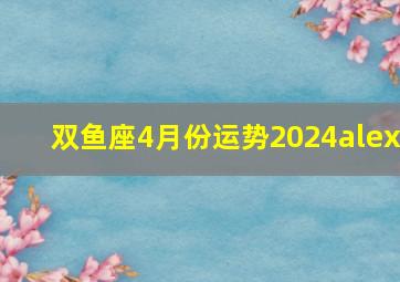 双鱼座4月份运势2024alex