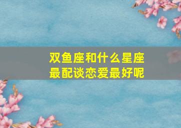 双鱼座和什么星座最配谈恋爱最好呢