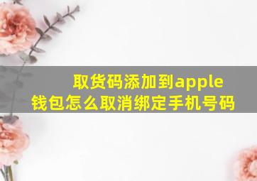 取货码添加到apple钱包怎么取消绑定手机号码