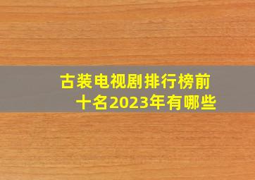 古装电视剧排行榜前十名2023年有哪些