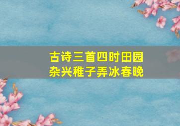 古诗三首四时田园杂兴稚子弄冰春晚