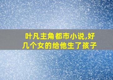 叶凡主角都市小说,好几个女的给他生了孩子