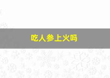 吃人参上火吗