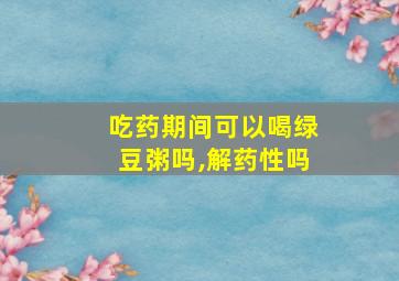 吃药期间可以喝绿豆粥吗,解药性吗