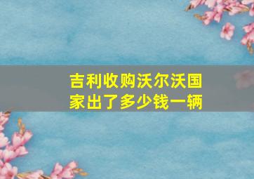 吉利收购沃尔沃国家出了多少钱一辆