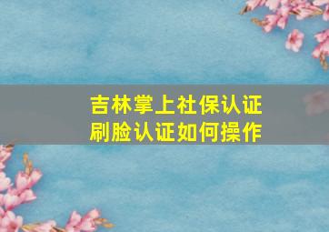 吉林掌上社保认证刷脸认证如何操作