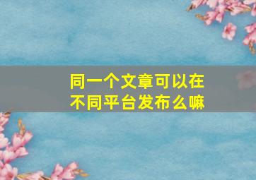 同一个文章可以在不同平台发布么嘛