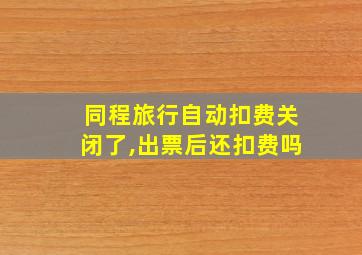 同程旅行自动扣费关闭了,出票后还扣费吗