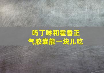 吗丁啉和霍香正气胶囊能一块儿吃