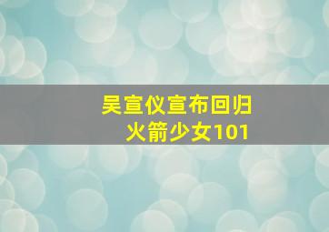 吴宣仪宣布回归火箭少女101