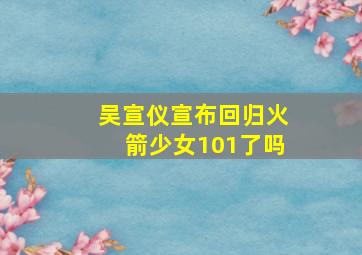 吴宣仪宣布回归火箭少女101了吗