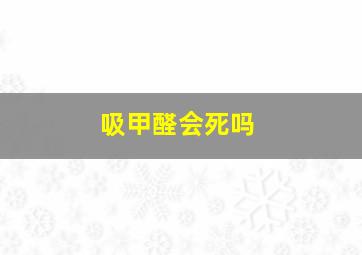 吸甲醛会死吗