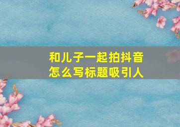 和儿子一起拍抖音怎么写标题吸引人