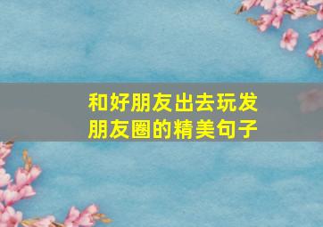 和好朋友出去玩发朋友圈的精美句子