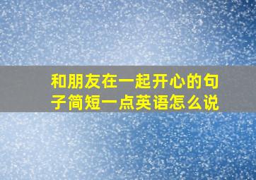 和朋友在一起开心的句子简短一点英语怎么说