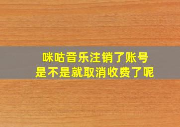 咪咕音乐注销了账号是不是就取消收费了呢