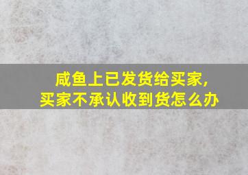 咸鱼上已发货给买家,买家不承认收到货怎么办