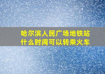 哈尔滨人民广场地铁站什么时间可以转乘火车