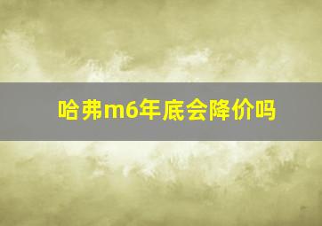 哈弗m6年底会降价吗